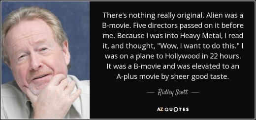 No director wants to be the B-movie guy, but the only way to A-movie success is to believe more in the B-movie project. Ridley Scott quote: "There's nothing really original. Alien was a B-movie. Five directors passed on it before me."